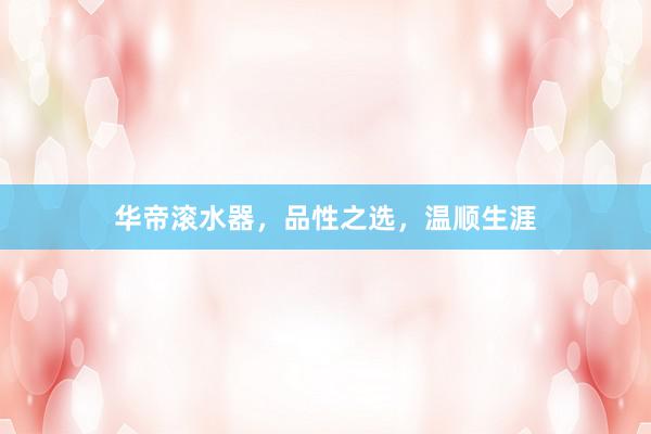 华帝滚水器，品性之选，温顺生涯