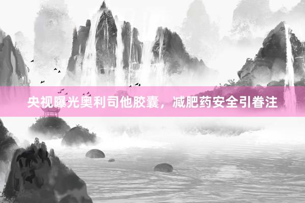 央视曝光奥利司他胶囊，减肥药安全引眷注