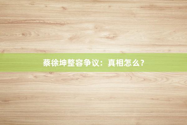 蔡徐坤整容争议：真相怎么？