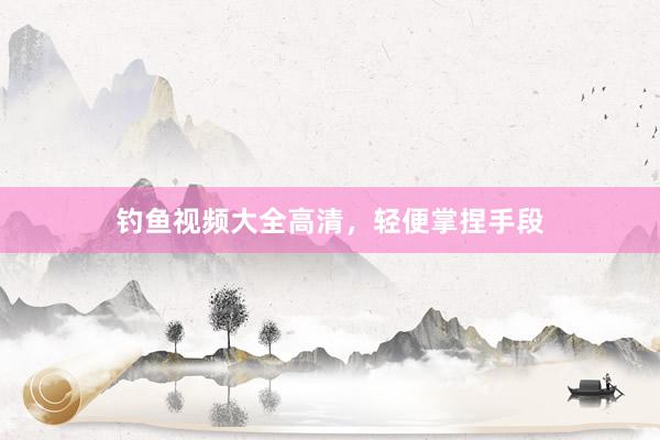 钓鱼视频大全高清，轻便掌捏手段